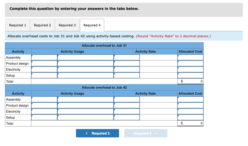 Complete this question by entering your answers in the tabs below.
Required 1 Required 2 Required 3 Required 4
Allocate overhead costs to Job 31 and Job 42 using activity-based costing. (Round "Activity Rate" to 2 decimal places.)
Activity
Assembly
Product design
Electricity
Setup
Total
Activity
Assembly
Product design
Electricity
Setup
Total
Allocate overhead to Job 31
Activity Usage
Allocate overhead to Job 42
Activity Usage
< Required 3
Activity Rate
Activity Rate
Required 4 >
Allocated Cost
$
0
Allocated Cost
0