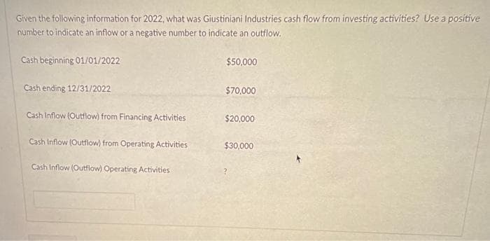 Given the following information for 2022, what was Giustiniani Industries cash flow from investing activities? Use a positive
number to indicate an inflow or a negative number to indicate an outflow.
Cash beginning 01/01/2022
Cash ending 12/31/2022
Cash Inflow (Outflow) from Financing Activities
Cash Inflow (Outflow) from Operating Activities
Cash Inflow (Outflow) Operating Activities
$50,000
$70,000
$20,000
$30,000