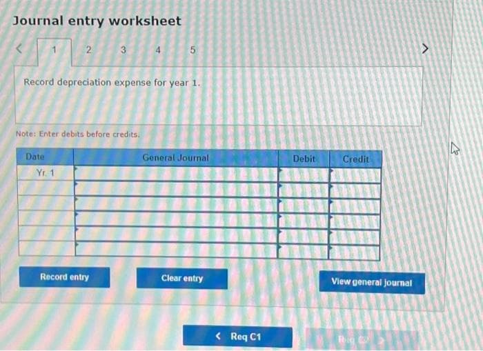 Journal entry worksheet
2
Date
Note: Enter debits before credits.
Yr. 1
3
Record depreciation expense for year 1.
Record entry
4
5
General Journal
Clear entry
< Req C1
Debit
Credit
View general journal
Rig C
V
43
A