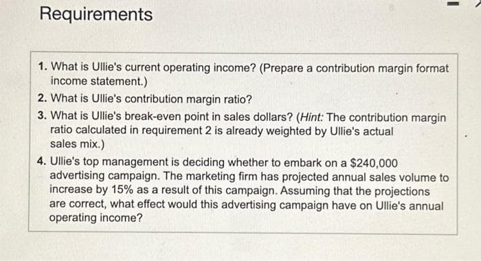 Requirements
1. What is Ullie's current operating income? (Prepare a contribution margin format
income statement.)
2. What is Ullie's contribution margin ratio?
3. What is Ullie's break-even point in sales dollars? (Hint: The contribution margin
ratio calculated in requirement 2 is already weighted by Ullie's actual
sales mix.)
4. Ullie's top management is deciding whether to embark on a $240,000
advertising campaign. The marketing firm has projected annual sales volume to
increase by 15% as a result of this campaign. Assuming that the projections
are correct, what effect would this advertising campaign have on Ullie's annual
operating income?