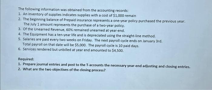 The following information was obtained from the accounting records:
1. An inventory of supplies indicates supplies with a cost of $1,000 remain
2. The beginning balance of Prepaid insurance represents a one-year policy purchased the previous year.
The July 1 amount represents the purchase of a two-year policy.
3. Of the Unearned Revenue, 60% remained unearned at year-end.
4. The Equipment has a ten-year life and is depreciated using the straight-line method.
5. Salaries are paid every two weeks on Friday. The next payroll cycle ends on January 3rd.
Total payroll on that date will be $5,000. The payroll cycle is 10 paid days.
6. Services rendered but unbilled at year end amounted to $4,500.
Required:
1. Prepare journal entries and post to the T-accounts the necessary year-end adjusting and closing entries.
2. What are the two objectives of the closing process?