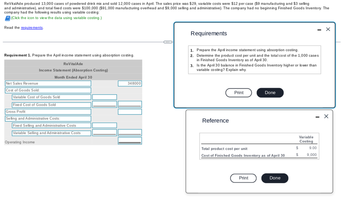 ReVitalAde produced 13,000 cases of powdered drink mix and sold 12,000 cases in April. The sales price was $29, variable costs were $12 per case ($9 manufacturing and $3 selling
and administrative), and total fixed costs were $100,000 ($91,000 manufacturing overhead and $9,000 selling and administrative). The company had no beginning Finished Goods Inventory. The
company had the following results using variable costing:
(Click the icon to view the data using variable costing.)
Read the requirements.
Requirement 1. Prepare the April income statement using absorption costing.
Net Sales Revenue
Cost of Goods Sold:
Income Statement (Absorption Costing)
Month Ended April 30
Variable Cost of Goods Sold
Fixed Cost of Goods Sold
Gross Profit
Selling and Administrative Costs:
ReVitalAde
Operating Income
Fixed Selling and Administrative Costs
Variable Selling and Administrative Costs
348000
←
Requirements
1. Prepare the April income statement using absorption costing.
2.
Determine the product cost per unit and the total cost of the 1,000 cases
in Finished Goods Inventory as of April 30.
3. Is the April 30 balance in Finished Goods Inventory higher or lower than
variable costing? Explain why.
Reference
Print
Done
Total product cost per unit
Cost of Finished Goods Inventory as of April 30
Print
Done
Variable
Costing
$
$
- X
9.00
9,000
X