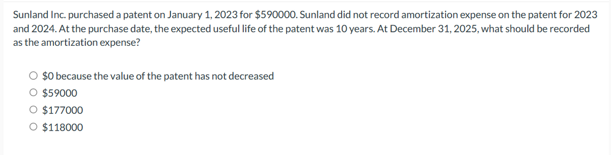 Sunland Inc. purchased a patent on January 1, 2023 for $590000. Sunland did not record amortization expense on the patent for 2023
and 2024. At the purchase date, the expected useful life of the patent was 10 years. At December 31, 2025, what should be recorded
as the amortization expense?
O $0 because the value of the patent has not decreased
O $59000
O $177000
O $118000