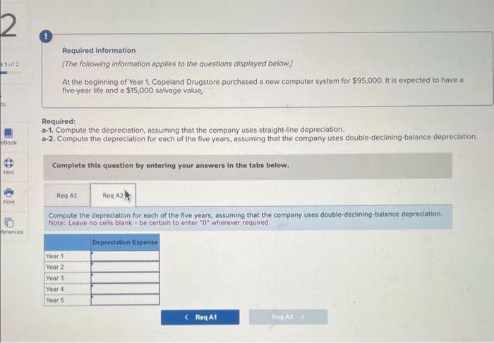 11 of 2)
ts
Book
Hint
Print
ferences
Required information
[The following information applies to the questions displayed below.]
At the beginning of Year 1, Copeland Drugstore purchased a new computer system for $95,000. It is expected to have a
five-year life and a $15,000 salvage value,
Required:
a-1. Compute the depreciation, assuming that the company uses straight-line depreciation.
a-2. Compute the depreciation for each of the five years, assuming that the company uses double-declining-balance depreciation.
Complete this question by entering your answers in the tabs below.
Reg A1
Reg A2
Compute the depreciation for each of the five years, assuming that the company uses double-declining-balance depreciation.
Note: Leave no cells blank be certain to enter "0" wherever required.
Depreciation Expense
Year 1
Year 2
Year 3.
Year 4
Year 5
<Reg A1
Req A2 >