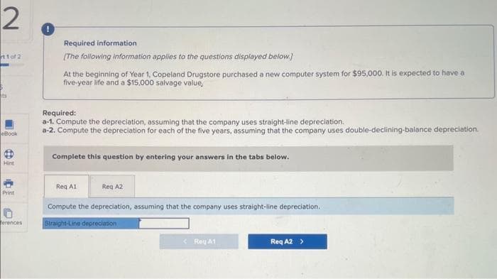 2
rt 1 of 21
5
ts
eBook
Hint
Print
erences
Required information
[The following information applies to the questions displayed below.]
At the beginning of Year 1, Copeland Drugstore purchased a new computer system for $95,000. It is expected to have a
five-year life and a $15,000 salvage value,
Required:
a-1. Compute the depreciation, assuming that the company uses straight-line depreciation.
a-2. Compute the depreciation for each of the five years, assuming that the company uses double-declining-balance depreciation.
Complete this question by entering your answers in the tabs below.
Req A1
Reg A2
Compute the depreciation, assuming that the company uses straight-line depreciation.
Straight-Line depreciation
<Roy A1
Req A2 >