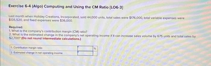 Exercise 6-4 (Algo) Computing and Using the CM Ratio (LO6-3]
Last month when Holiday Creations, Incorporated, sold 44,000 units, total sales were $176,000, total variable expenses were
$135,520, and fixed expenses were $36,000.
Required:
1. What is the company's contribution margin (CM) ratio?
2. What is the estimated change in the company's net operating income if it can increase sales volume by 675 units and total sales by
$2,700? (Do not round intermediate calculations.)
1. Contribution margin ratio
2. Estimated change in net operating income
%