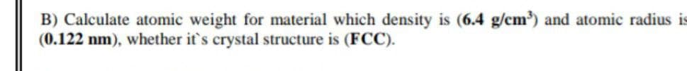 B) Calculate atomic weight for material which density is (6.4 g/cm) and atomic radius is
(0.122 nm), whether it's crystal structure is (FCC).
