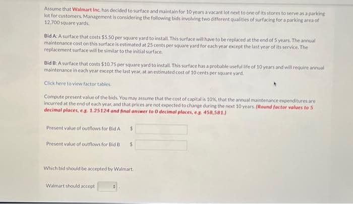 Assume that Walmart Inc. has decided to surface and maintain for 10 years a vacant lot next to one of its stores to serve as a parking
lot for customers. Management is considering the following bids involving two different qualities of surfacing for a parking area of
12,700 square yards.
Bid A: A surface that costs $5.50 per square yard to install. This surface will have to be replaced at the end of 5 years. The annual
maintenance cost on this surface is estimated at 25 cents per square yard for each year except the last year of its service. The
replacement surface will be similar to the initial surface.
Bid B: A surface that costs $10.75 per square yard to install. This surface has a probable useful life of 10 years and will require annual
maintenance in each year except the last year, at an estimated cost of 10 cents per square yard.
Click here to view factor tables.
Compute present value of the bids. You may assume that the cost of capital is 10%, that the annual maintenance expenditures are
incurred at the end of each year, and that prices are not expected to change during the next 10 years. (Round factor values to 5
decimal places, e.g. 1.25124 and final answer to 0 decimal places, e.g. 458,581.)
Present value of outflows for Bid A
Present value of outflows for Bid B
$
Walmart should accept
$
Which bid should be accepted by Walmart.