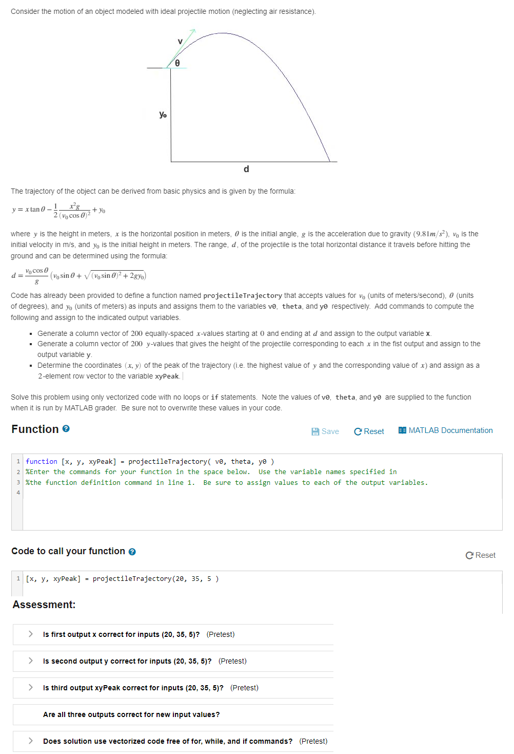 Consider the motion of an object modeled with ideal projectile motion (neglecting air resistance).
y = xtan 0-1
d =
The trajectory of the object can be derived from basic physics and is given by the formula:
x²g
2 (Vo cos 0)²
Vocos (
8
+ Yo
(vo sin 0 + √(vo sin 0)² + 2gyo)
Yo
where y is the height in meters, x is the horizontal position in meters, is the initial angle, g is the acceleration due to gravity (9.81m/s²), vo is the
initial velocity in m/s, and yo is the initial height in meters. The range, d, of the projectile is the total horizontal distance it travels before hitting the
ground and can be determined using the formula:
V
0
Code has already been provided to define a function named projectileTrajectory that accepts values for vo (units of meters/second), 0 (units
of degrees), and yo (units of meters) as inputs and assigns them to the variables vê, theta, and yo respectively. Add commands to compute the
following and assign to the indicated output variables.
▪ Generate a column vector of 200 equally-spaced x-values starting at 0 and ending at d and assign to the output variable x.
▪ Generate a column vector of 200 y-values that gives the height of the projectile corresponding to each x in the fist output and assign to the
output variable y.
Code to call your function >
d
▪ Determine the coordinates (x, y) of the peak of the trajectory (i.e. the highest value of y and the corresponding value of x) and assign as a
2-element row vector to the variable xyPeak.
Assessment:
Solve this problem using only vectorized code with no loops or if statements. Note the values of ve, theta, and ye are supplied to the function
when it is run by MATLAB grader. Be sure not to overwrite these values in your code.
Function >
1 [x, y, xyPeak] = projectileTrajectory (20, 35, 5)
1 function [x, y, xyPeak] = projectileTrajectory( vė, theta, ye )
2 %Enter the commands for your function in the space below. Use the variable names specified in
3 %the function definition command in line 1. Be sure to assign values to each of the output variables.
4
Is first output x correct for inputs (20, 35, 5)? (Pretest)
>
Is second output y correct for inputs (20, 35, 5)? (Pretest)
>
Is third output xyPeak correct for inputs (20, 35, 5)? (Pretest)
Are all three outputs correct for new input values?
Save
C Reset
> Does solution use vectorized code free of for, while, and if commands? (Pretest)
MATLAB Documentation
C Reset