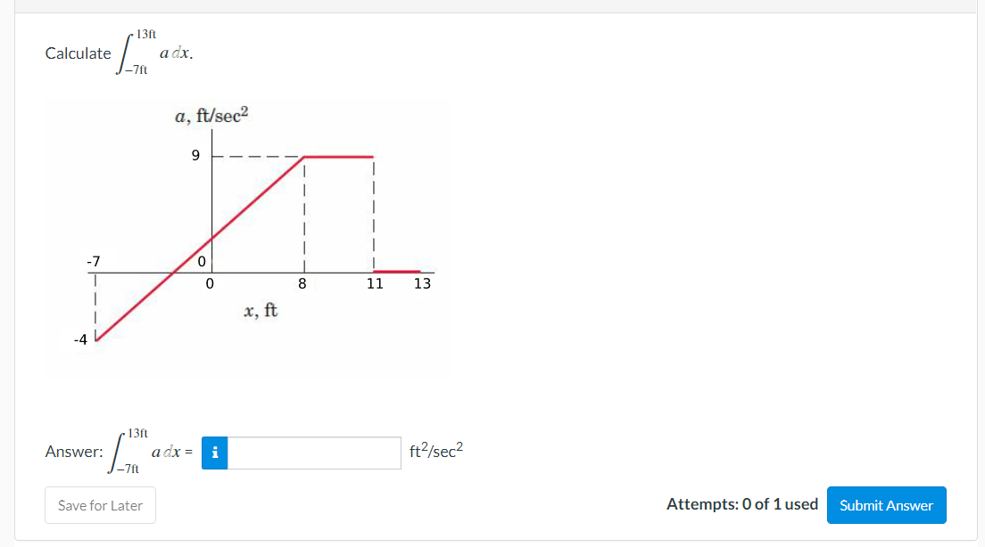 Calculate
-7
13ft
Lism
-7ft
a, ft/sec²
9
A
0
0
8
x, ft
-4
Answer:
13ft
[™
-7ft
a dx.
Save for Later
ܘܗܘܢ
adx = i
11 13
ft²/sec²
Attempts: 0 of 1 used
Submit Answer