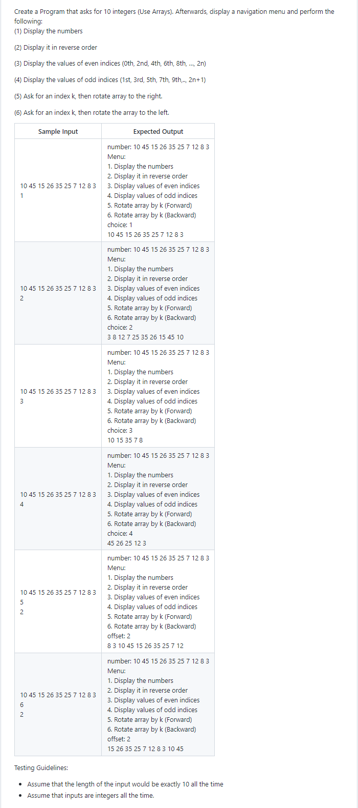 Create a Program that asks for 10 integers (Use Arrays). Afterwards, display a navigation menu and perform the
following:
(1) Display the numbers
(2) Display it in reverse order
(3) Display the values of even indices (0th, 2nd, 4th, 6th, 8th, ..., 2n)
(4) Display the values of odd indices (1st, 3rd, 5th, 7th, 9th,.., 2n+1)
(5) Ask for an index k, then rotate array to the right.
(6) Ask for an index k, then rotate the array to the left.
Sample Input
10 45 15 26 35 25 7 12 8 3
1
10 45 15 26 35 25 7 12 8 3
2
10 45 15 26 35 25 7 12 8 3
3
10 45 15 26 35 25 7 12 8 3
4
10 45 15 26 35 25 7 12 8 3
5
2
10 45 15 26 35 25 7 12 8 3
6
2
Expected Output
number: 10 45 15 26 35 25 7 12 8 3
Menu:
1. Display the numbers
2. Display it in reverse order
3. Display values of even indices
4. Display values of odd indices
5. Rotate array by k (Forward)
6. Rotate array by k (Backward)
choice: 1
10 45 15 26 35 25 7 12 8 3
number: 10 45 15 26 35 25 7 12 8 3
Menu:
1. Display the numbers
2. Display it in reverse order
3. Display values of even indices
4. Display values of odd indices
5. Rotate array by k (Forward)
6. Rotate array by k (Backward)
choice: 2
3 8 12 7 25 35 26 15 45 10
number: 10 45 15 26 35 25 7 12 83
Menu:
1. Display the numbers
2. Display it in reverse order
3. Display values of even indices
4. Display values of odd indices
5. Rotate array by k (Forward)
6. Rotate array by k (Backward)
choice: 3
10 15 35 7 8
number: 10 45 15 26 35 25 7 12 83
Menu:
1. Display the numbers
2. Display it in reverse order
3. Display values of even indices
4. Display values of odd indices
5. Rotate array by k (Forward)
6. Rotate array by k (Backward)
choice: 4
45 26 25 12 3
number: 10 45 15 26 35 25 7 12 8 3
Menu:
1. Display the numbers.
2. Display it in reverse order
3. Display values of even indices
4. Display values of odd indices
5. Rotate array by k (Forward)
6. Rotate array by k (Backward)
offset: 2
8 3 10 45 15 26 35 25 7 12
number: 10 45 15 26 35 25 7 12 8 3
Menu:
1. Display the numbers
2. Display it in reverse order
3. Display values of even indices
4. Display values of odd indices
5. Rotate array by k (Forward)
6. Rotate array by k (Backward)
offset: 2
15 26 35 25 7 12 8 3 10 45
Testing Guidelines:
• Assume that the length of the input would be exactly 10 all the time
• Assume that inputs are integers all the time.