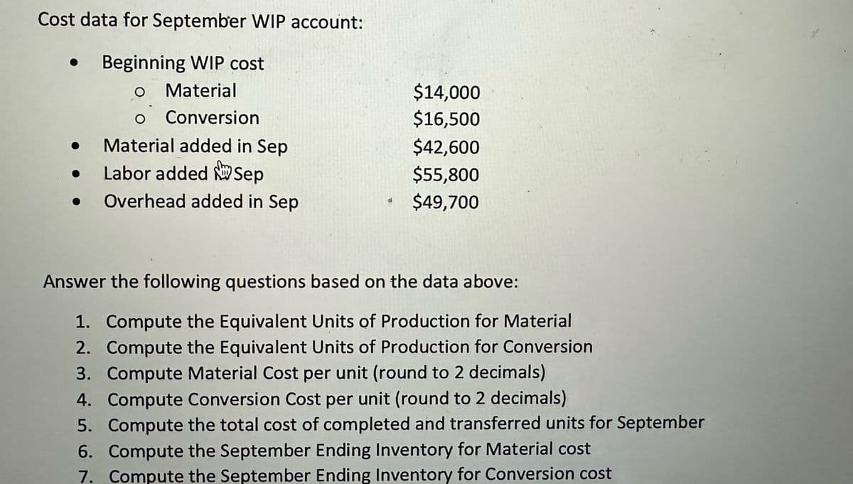 Cost data for September WIP account:
Beginning WIP cost
O Material
O Conversion
Material added in Sep
Labor added Sep
Overhead added in Sep
$14,000
$16,500
$42,600
$55,800
$49,700
Answer the following questions based on the data above:
1. Compute the Equivalent Units of Production for Material
2. Compute the Equivalent Units of Production for Conversion
3. Compute Material Cost per unit (round to 2 decimals)
4. Compute Conversion Cost per unit (round to 2 decimals)
5. Compute the total cost of completed and transferred units for September
6. Compute the September Ending Inventory for Material cost
7. Compute the September Ending Inventory for Conversion cost