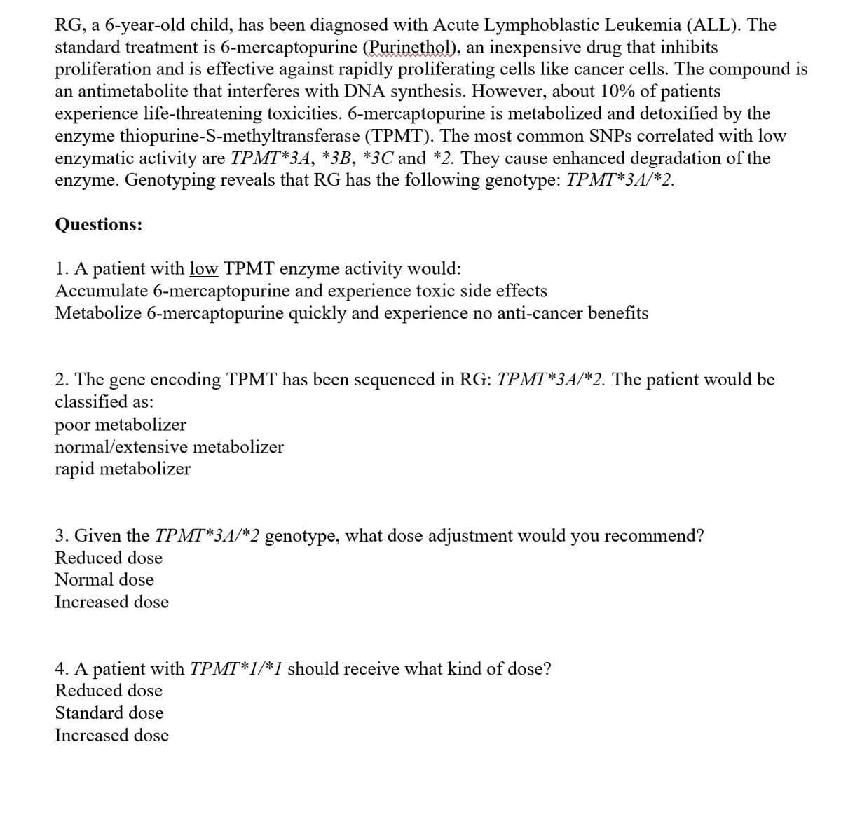 RG, a 6-year-old child, has been diagnosed with Acute Lymphoblastic Leukemia (ALL). The
standard treatment is 6-mercaptopurine (Purinethol), an inexpensive drug that inhibits
proliferation and is effective against rapidly proliferating cells like cancer cells. The compound is
an antimetabolite that interferes with DNA synthesis. However, about 10% of patients
experience life-threatening toxicities. 6-mercaptopurine is metabolized and detoxified by the
enzyme thiopurine-S-methyltransferase (TPMT). The most common SNPS correlated with low
enzymatic activity are TPMT*3A, *3B, *3C and *2. They cause enhanced degradation of the
enzyme. Genotyping reveals that RG has the following genotype: TPMT*3A/*2.
Questions:
1. A patient with low TPMT enzyme activity would:
Accumulate 6-mercaptopurine and experience toxic side effects
Metabolize 6-mercaptopurine quickly and experience no anti-cancer benefits
2. The gene encoding TPMT has been sequenced in RG: TPMT*3A/*2. The patient would be
classified as:
poor metabolizer
normal/extensive metabolizer
rapid metabolizer
3. Given the TPMT*3A/*2 genotype, what dose adjustment would
you recommend?
Reduced dose
Normal dose
Increased dose
4. A patient with TPMT*1/*1 should receive what kind of dose?
Reduced dose
Standard dose
Increased dose
