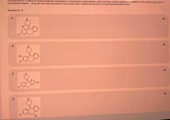 The drug that PP is taking for seasonal allergies (loratadine) is metabolized to desloratadine, which can then undergo subsequent axidation on the pyridine ring to form 3
hydroxydesloratadine. Using the information provided in the question stem, identify the structure of 3-hydraxydesloratadine below
Answers A-D
A
HO
B
D.
