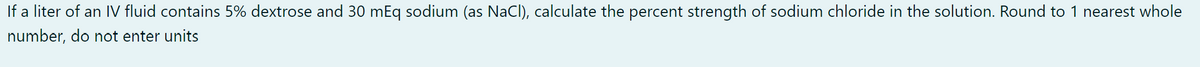 If a liter of an IV fluid contains 5% dextrose and 30 mEq sodium (as NaCl), calculate the percent strength of sodium chloride in the solution. Round to 1 nearest whole
number, do not enter units
