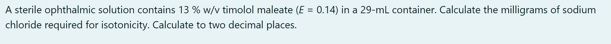 A sterile ophthalmic solution contains 13 % w/v timolol maleate (E = 0.14) in a 29-mL container. Calculate the milligrams of sodium
%3D
chloride required for isotonicity. Calculate to two decimal places.
