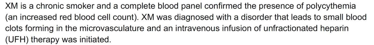 XM is a chronic smoker and a complete blood panel confirmed the presence of polycythemia
(an increased red blood cell count). XM was diagnosed with a disorder that leads to small blood
clots forming in the microvasculature and an intravenous infusion of unfractionated heparin
(UFH) therapy was initiated.
