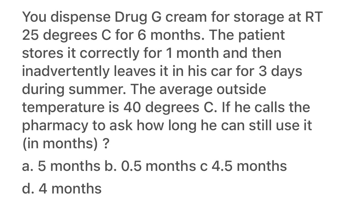 You dispense Drug G cream for storage at RT
25 degrees C for 6 months. The patient
stores it correctly for 1 month and then
inadvertently leaves it in his car for 3 days
during summer. The average outside
temperature is 40 degrees C. If he calls the
pharmacy to ask how long he can still use it
(in months) ?
a. 5 months b. 0.5 months c 4.5 months
C
d. 4 months
