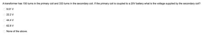 A transformer has 150 turns in the primary coll and 333 tums in the secondary colil. If the primary coil is coupled to a 20V battery what is the voltage supplied by the secondary coil?
9.01 V
22.2V
44.4 V
62.8 V
None of the above.
