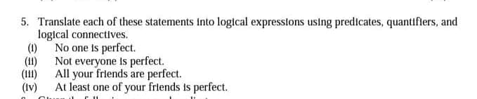 5. Translate each of these statements into logical expressions using predicates, quantifiers, and
logical connectives.
(1)
No one is perfect.
(11)
Not everyone Is perfect.
(111)
All your friends are perfect.
(Iv)
At least one of your frlends is perfect.
