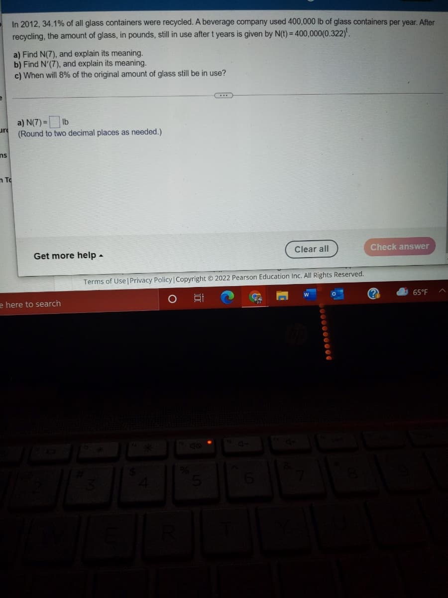 In 2012, 34.1% of all glass containers were recycled. A beverage company used 400,000 lb of glass containers per year. After
recycling, the amount of glass, in pounds, still in use after t years is given by N(t) = 400,000(0.322)'.
a) Find N(7), and explain its meaning.
b) Find N'(7), and explain its meaning.
c) When will 8% of the original amount of glass still be in use?
(....
a) N(7) = Ib
ure
(Round to two decimal places as needed.)
ns
n To
Clear all
Check answer
Get more help -
Terms of Use| Privacy Policy | Copyright © 2022 Pearson Education Inc. All Rights Reserved.
65°F
e here to search
