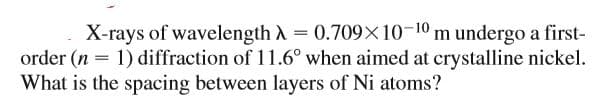 X-rays of wavelength A = 0.709X10-10 m undergo a first-
order (n = 1) diffraction of 11.6° when aimed at crystalline nickel.
What is the spacing between layers of Ni atoms?
