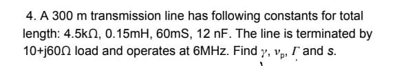 4. A 300 m transmission line has following constants for total
length: 4.5kn, 0.15mH, 60mS, 12 nF. The line is terminated by
10+j60N load and operates at 6MHZ. Find y, v, r and s.
