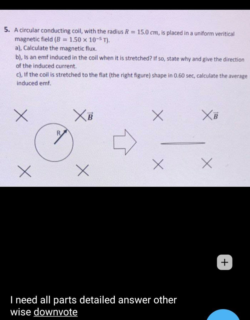 5. A circular conducting coil, with the radius R 15.0 cm, is placed in a uniform veritical
magnetic field (B = 1.50 x 10-5 T).
a), Calculate the magnetic flux.
b), Is an emf induced in the coil when it is stretched? If so, state why and give the direction
%3D
of the induced current.
c), If the coil is stretched to the flat (the right figure) shape in 0.60 sec, calculate the average
induced emf.
+
I need all parts detailed answer other
wise downvote
