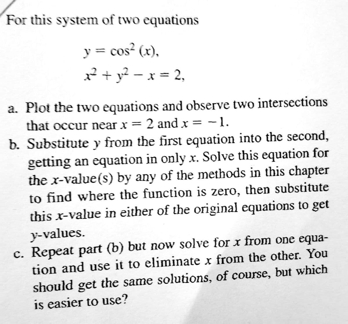 For this system of two equations
y = cos² (x),
x² + y² − x = 2,
a. Plot the two equations and observe two intersections
-1.
that occur near x = 2 and x =
b. Substitute y from the first equation into the second,
getting an equation in only x. Solve this equation for
the x-value (s) by any of the methods in this chapter
to find where the function is zero, then substitute
this x-value in either of the original equations to get
y-values.
c. Repeat part (b) but now solve for x from one equa-
tion and use it to eliminate x from the other. You
should get the same solutions, of course, but which
is easier to use?