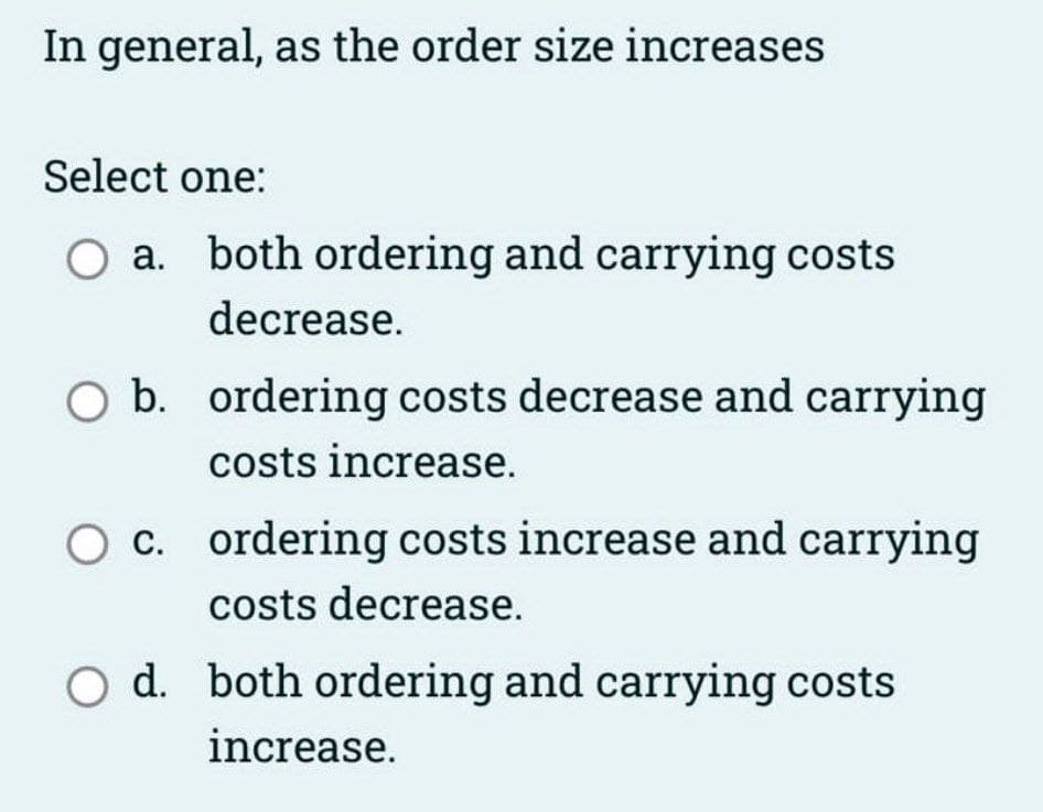 In general, as the order size increases.
Select one:
O a. both ordering and carrying costs
decrease.
O b. ordering costs decrease and carrying
costs increase.
O c. ordering costs increase and carrying
costs decrease.
O d. both ordering and carrying costs
increase.