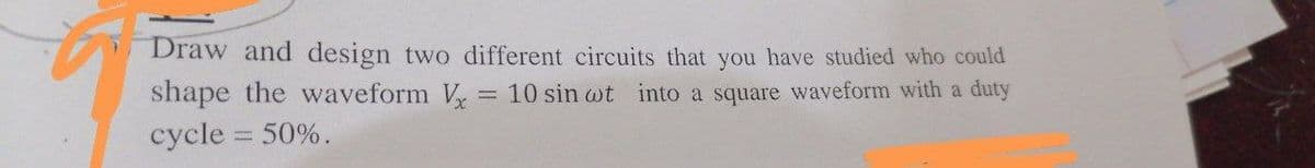 Draw and design two different circuits that you have studied who could
shape the waveform Vx = 10 sin wot into a square waveform with a duty
cycle = 50%.