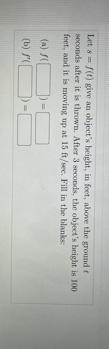 Let s = f(t) give an object's height, in feet, above the ground t
seconds after it is thrown. After 3 seconds, the object's height is 100
feet, and it is moving up at 15 ft/sec. Fill in the blanks:
(a) f(
(b) f'(
