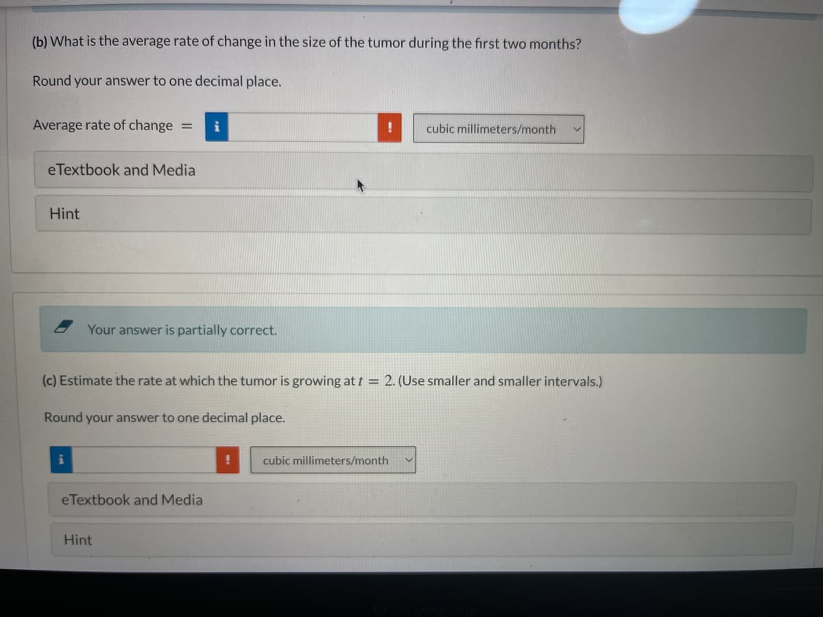 (b) What is the average rate of change in the size of the tumor during the first two months?
Round your answer to one decimal place.
Average rate of change =
cubic millimeters/month
eTextbook and Media
Hint
Your answer is partially correct.
(c) Estimate the rate at which the tumor is growing at t = 2. (Use smaller and smaller intervals.)
Round your answer to one decimal place.
cubic millimeters/month
eTextbook and Media
Hint
