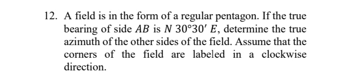 12. A field is in the form of a regular pentagon. If the true
bearing of side AB is N 30°30' E, determine the true
azimuth of the other sides of the field. Assume that the
corners of the field are labeled in a clockwise
direction.
