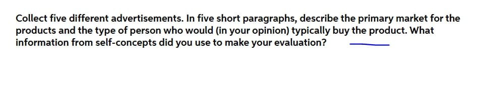 Collect five different advertisements. In five short paragraphs, describe the primary market for the
products and the type of person who would (in your opinion) typically buy the product. What
information from self-concepts did you use to make your evaluation?
