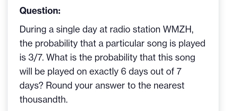 Question:
During a single day at radio station WMZH,
the probability that a particular song is played
is 3/7. What is the probability that this song
will be played on exactly 6 days out of 7
days? Round your answer to the nearest
thousandth.