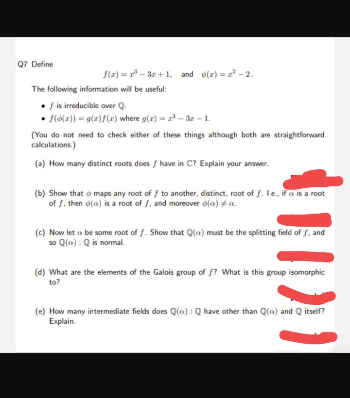 Q7 Define
f(x)=x²-3x+1, and (x)=x²-2.
The following information will be useful:
• f is irreducible over Q.
f(g(x)) = g(x)f(x) where g(x) = 2³-3r - 1.
(You do not need to check either of these things although both are straightforward
calculations.)
(a) How many distinct roots does f have in C? Explain your answer.
(b) Show that maps any root of f to another, distinct, root of f. I.e., if a is a root
of f, then o(a) is a root of f, and moreover o(a) # a.
(c) Now let a be some root of f. Show that Q(a) must be the splitting field of f, and
so Q(a): Q is normal.
(d) What are the elements of the Galois group of f? What is this group isomorphic
to?
(e) How many intermediate fields does Q(a): Q have other than Q(a) and Q itself?
Explain.