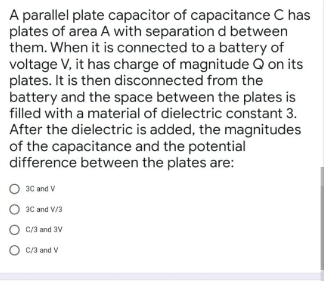 A parallel plate capacitor of capacitance C has
plates of area A with separation d between
them. When it is connected to a battery of
voltage V, it has charge of magnitude Q on its
plates. It is then disconnected from the
battery and the space between the plates is
filled with a material of dielectric constant 3.
After the dielectric is added, the magnitudes
of the capacitance and the potential
difference between the plates are:
3C and V
O 3C and V/3
C/3 and 3V
C/3 and V
