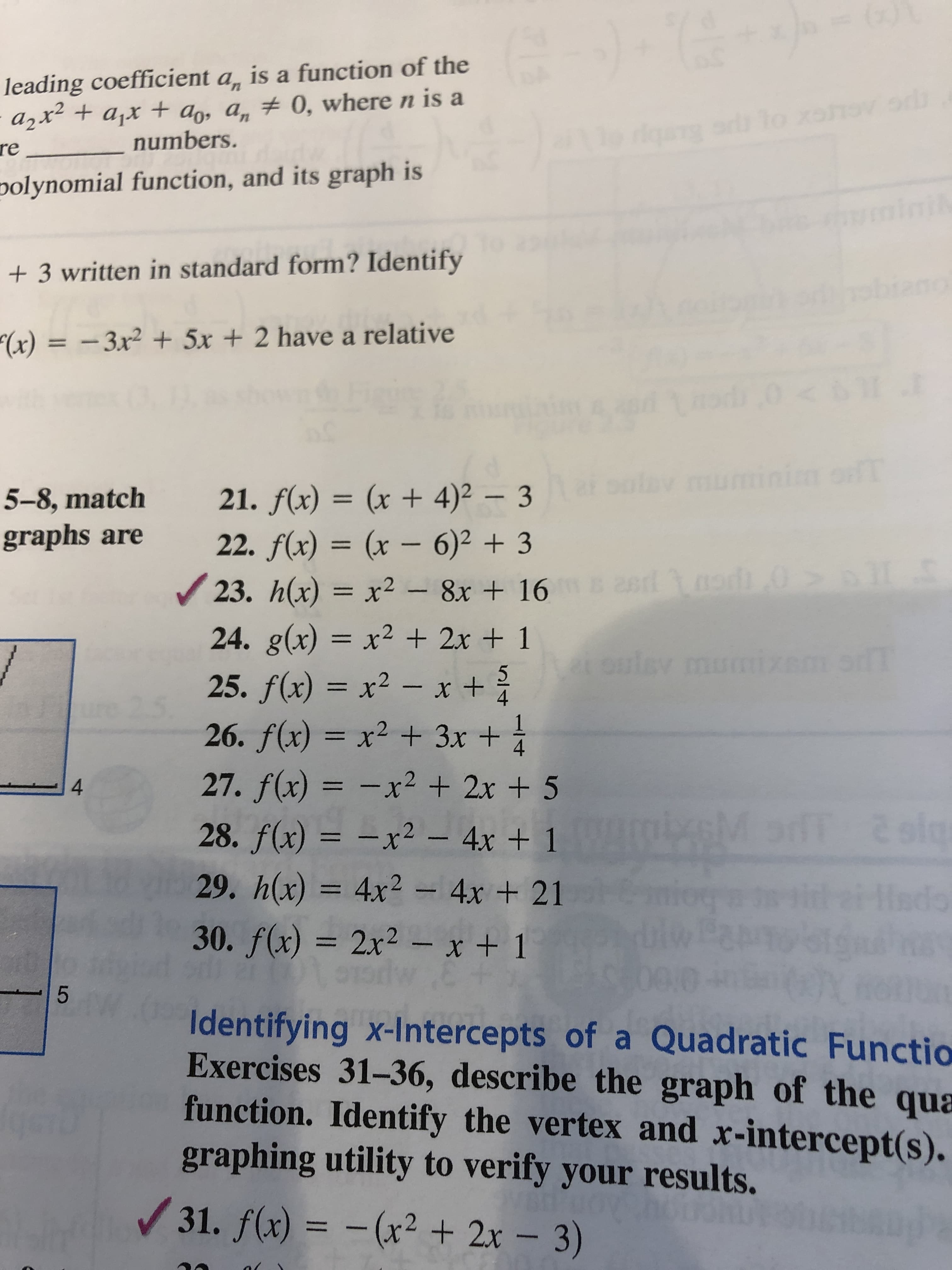 ()1
leading coefficient a, is a function of the
a2x+ajx t+ a, a, 0, where n is a
re
qao To xeh o d
numbers.
polynomial function, and its graph is
3 written in standard form? Identify
"(x) = -3x2 + 5x + 2 have a relative
<i11 .1
im ofT
cut
mu
21. f(x) = (x + 4)2 3
= (x - 6)2 +3
= x2-8x + 16
5-8, match
graphs are
22. f(x)
9L =
0
# 28d 1
ed0
23. h(x) = x2
24. g(x) = x2 + 2x + 1
25. f(x) = x2
26. f(x) = x2 + 3x+
27. f(x) x2 +2x+ 5
EV
- x +
4
25.
1
4
4
or 2siq
28. f(x)
x2 - 4x + 1
29. h(x) 4x2-4x+ 21
30. f(x) 2x2 - x + 1
tai
do
K0
Identifying x-Intercepts of a Quadratic Functio
Exercises 31-36, describe the graph of the qua
function. Identify the vertex and x-intercept(s).
graphing utility to verify your results.
31. f(x) = -(x2 + 2x
3)
LO
