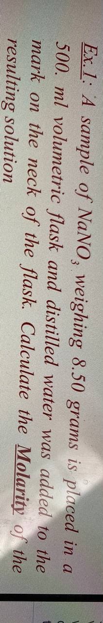 Ex. 1: A sample of NaNO, weighing 8.50 grams is placed in a
500. ml volumetric flask and distilled water was added to the
mark on the neck of the flask. Calculate the Molarity of the
resulting solution
