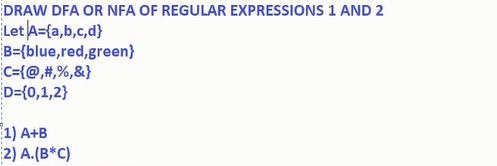 DRAW DFA OR NFA OF REGULAR EXPRESSIONS 1 AND 2
Let A={a,b,c,d}
B={blue,red,green}
c={@,#,%,&}
D={0,1,2}
1) A+B
2) A.(B*C)
