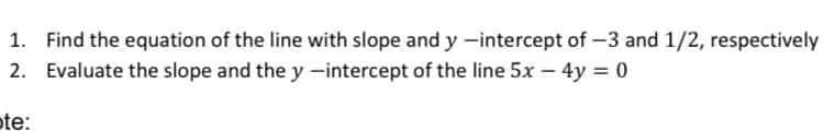 1. Find the equation of the line with slope and y -intercept of –3 and 1/2, respectively
2. Evaluate the slope and the y -intercept of the line 5x – 4y = 0
te:
