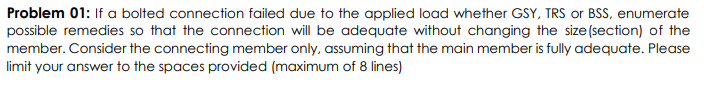 Problem 01: If a bolted connection failed due to the applied load whether GSY, TRS or BSS, enumerate
possible remedies so that the connection will be adequate without changing the size (section) of the
member. Consider the connecting member only, assuming that the main member is fully adequate. Please
limit your answer to the spaces provided (maximum of 8 lines)
