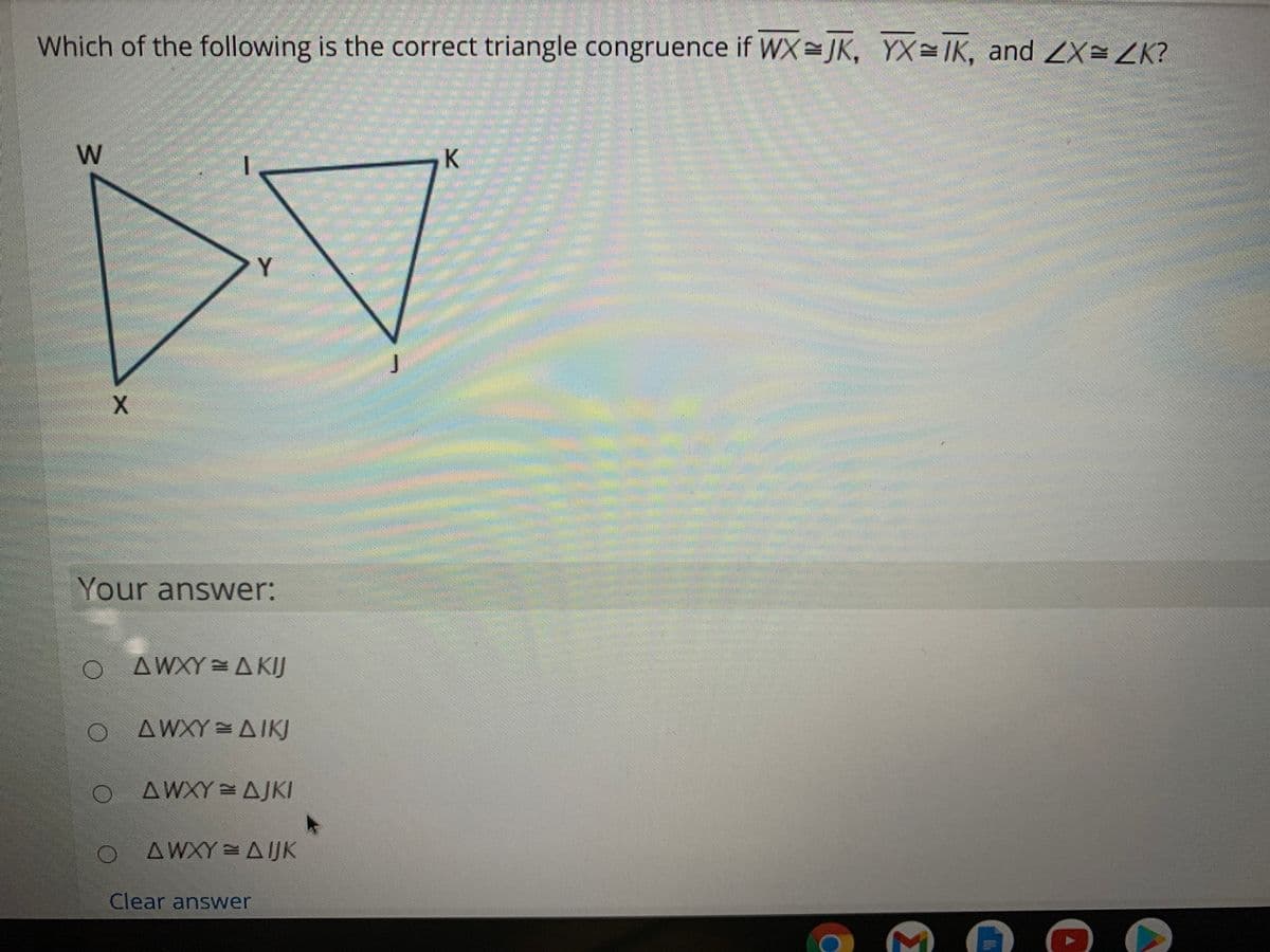 Which of the following is the correct triangle congruence if WX JK, YX=IK, and ZX=ZK?
Y
Your answer:
O AWXY = A KIJ
AWXY = AIKJ
AWXY AJKI
ΔWΧY ΔUΚ
Clear answer
