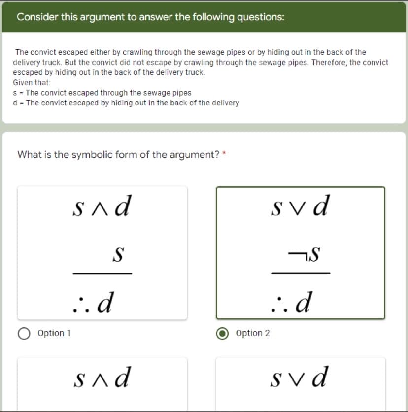 Consider this argument to answer the following questions:
The convict escaped either by crawling through the sewage pipes or by hiding out in the back of the
delivery truck. But the convict did not escape by crawling through the sewage pipes. Therefore, the convict
escaped by hiding out in the back of the delivery truck.
Given that:
s = The convict escaped through the sewage pipes
d = The convict escaped by hiding out in the back of the delivery
What is the symbolic form of the argument?
S^d
Sv d
S
.. d
.. d
Option 1
Option 2
SAd
S v d
