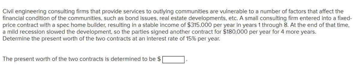 Civil engineering consulting firms that provide services to outlying communities are vulnerable to a number of factors that affect the
financial condition of the communities, such as bond issues, real estate developments, etc. A small consulting firm entered into a fixed-
price contract with a spec home builder, resulting in a stable income of $315,000 per year in years 1 through 8. At the end of that time,
a mild recession slowed the development, so the parties signed another contract for $180,000 per year for 4 more years.
Determine the present worth of the two contracts at an interest rate of 15% per year.
The present worth of the two contracts is determined to be $
