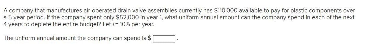 A company that manufactures air-operated drain valve assemblies currently has $110,000 available to pay for plastic components over
a 5-year period. If the company spent only $52,000 in year 1, what uniform annual amount can the company spend in each of the next
4 years to deplete the entire budget? Let i= 10% per year.
The uniform annual amount the company can spend is $
