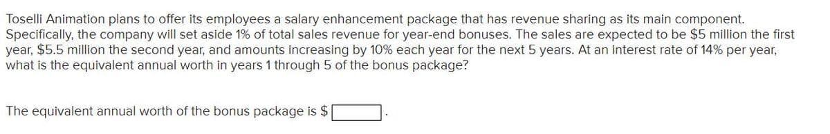 Toselli Animation plans to offer its employees a salary enhancement package that has revenue sharing as its main component.
Specifically, the company will set aside 1% of total sales revenue for year-end bonuses. The sales are expected to be $5 million the first
year, $5.5 million the second year, and amounts increasing by 10% each year for the next 5 years. At an interest rate of 14% per year,
what is the equivalent annual worth in years 1 through 5 of the bonus package?
The equivalent annual worth of the bonus package is $
