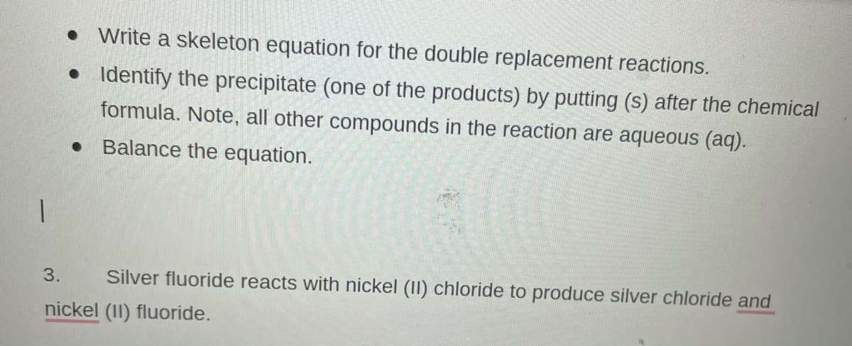 • Write a skeleton equation for the double replacement reactions.
• Identify the precipitate (one of the products) by putting (s) after the chemical
formula. Note, all other compounds in the reaction are aqueous (aq).
Balance the equation.
3.
Silver fluoride reacts with nickel (II) chloride to produce silver chloride and
nickel (II) fluoride.
