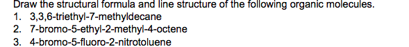 Draw the structural formula and line structure of the following organic molecules.
1. 3,3,6-triethyl-7-methyldecane
2. 7-bromo-5-ethyl-2-methyl-4-octene
3. 4-bromo-5-fluoro-2-nitrotoluene
